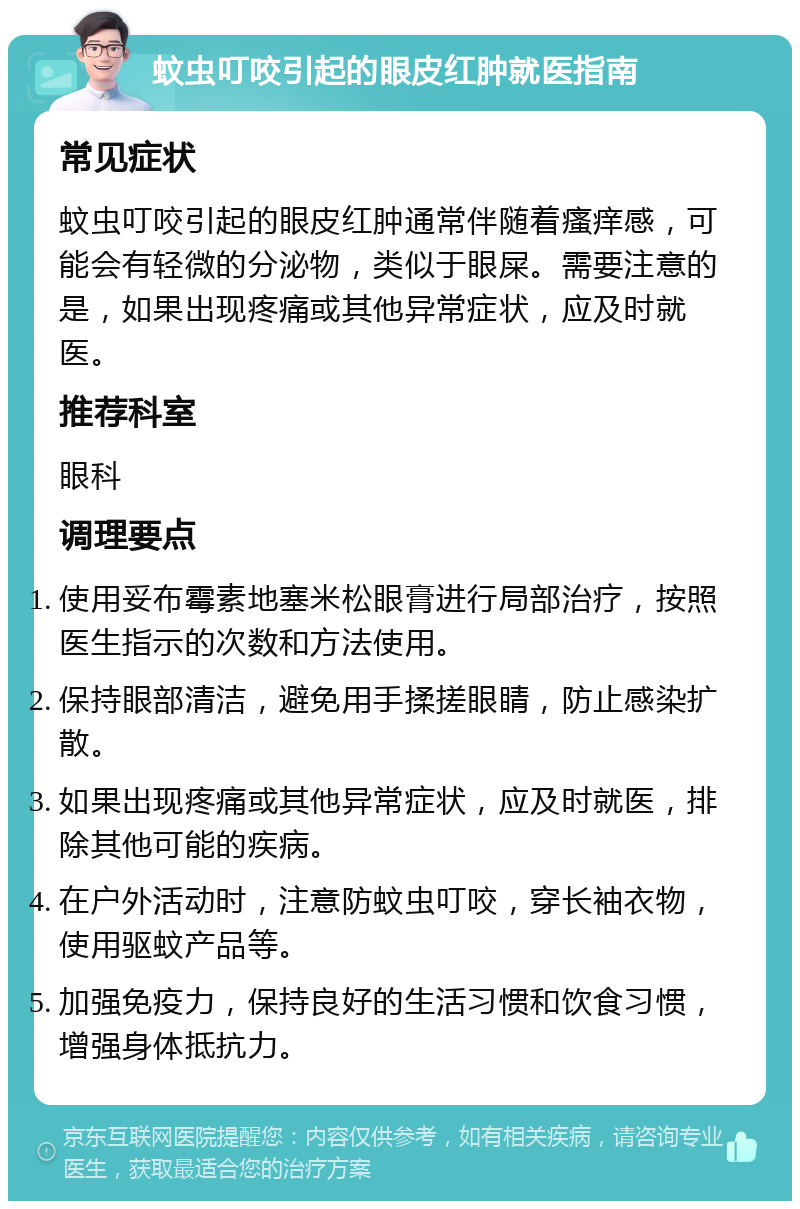 蚊虫叮咬引起的眼皮红肿就医指南 常见症状 蚊虫叮咬引起的眼皮红肿通常伴随着瘙痒感，可能会有轻微的分泌物，类似于眼屎。需要注意的是，如果出现疼痛或其他异常症状，应及时就医。 推荐科室 眼科 调理要点 使用妥布霉素地塞米松眼膏进行局部治疗，按照医生指示的次数和方法使用。 保持眼部清洁，避免用手揉搓眼睛，防止感染扩散。 如果出现疼痛或其他异常症状，应及时就医，排除其他可能的疾病。 在户外活动时，注意防蚊虫叮咬，穿长袖衣物，使用驱蚊产品等。 加强免疫力，保持良好的生活习惯和饮食习惯，增强身体抵抗力。