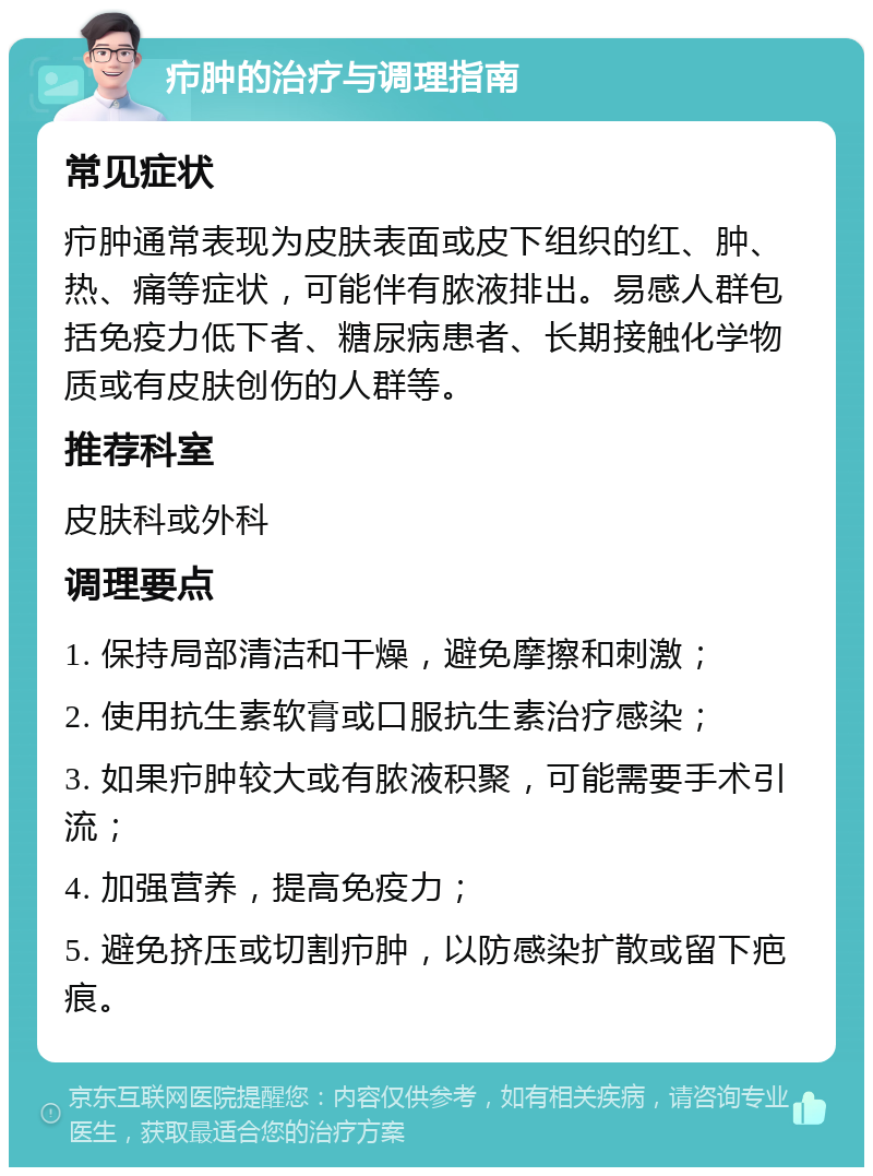 疖肿的治疗与调理指南 常见症状 疖肿通常表现为皮肤表面或皮下组织的红、肿、热、痛等症状，可能伴有脓液排出。易感人群包括免疫力低下者、糖尿病患者、长期接触化学物质或有皮肤创伤的人群等。 推荐科室 皮肤科或外科 调理要点 1. 保持局部清洁和干燥，避免摩擦和刺激； 2. 使用抗生素软膏或口服抗生素治疗感染； 3. 如果疖肿较大或有脓液积聚，可能需要手术引流； 4. 加强营养，提高免疫力； 5. 避免挤压或切割疖肿，以防感染扩散或留下疤痕。