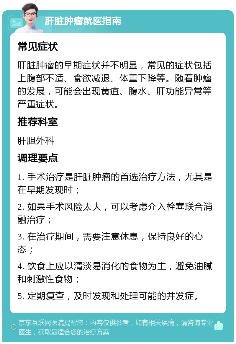 肝脏肿瘤就医指南 常见症状 肝脏肿瘤的早期症状并不明显，常见的症状包括上腹部不适、食欲减退、体重下降等。随着肿瘤的发展，可能会出现黄疸、腹水、肝功能异常等严重症状。 推荐科室 肝胆外科 调理要点 1. 手术治疗是肝脏肿瘤的首选治疗方法，尤其是在早期发现时； 2. 如果手术风险太大，可以考虑介入栓塞联合消融治疗； 3. 在治疗期间，需要注意休息，保持良好的心态； 4. 饮食上应以清淡易消化的食物为主，避免油腻和刺激性食物； 5. 定期复查，及时发现和处理可能的并发症。