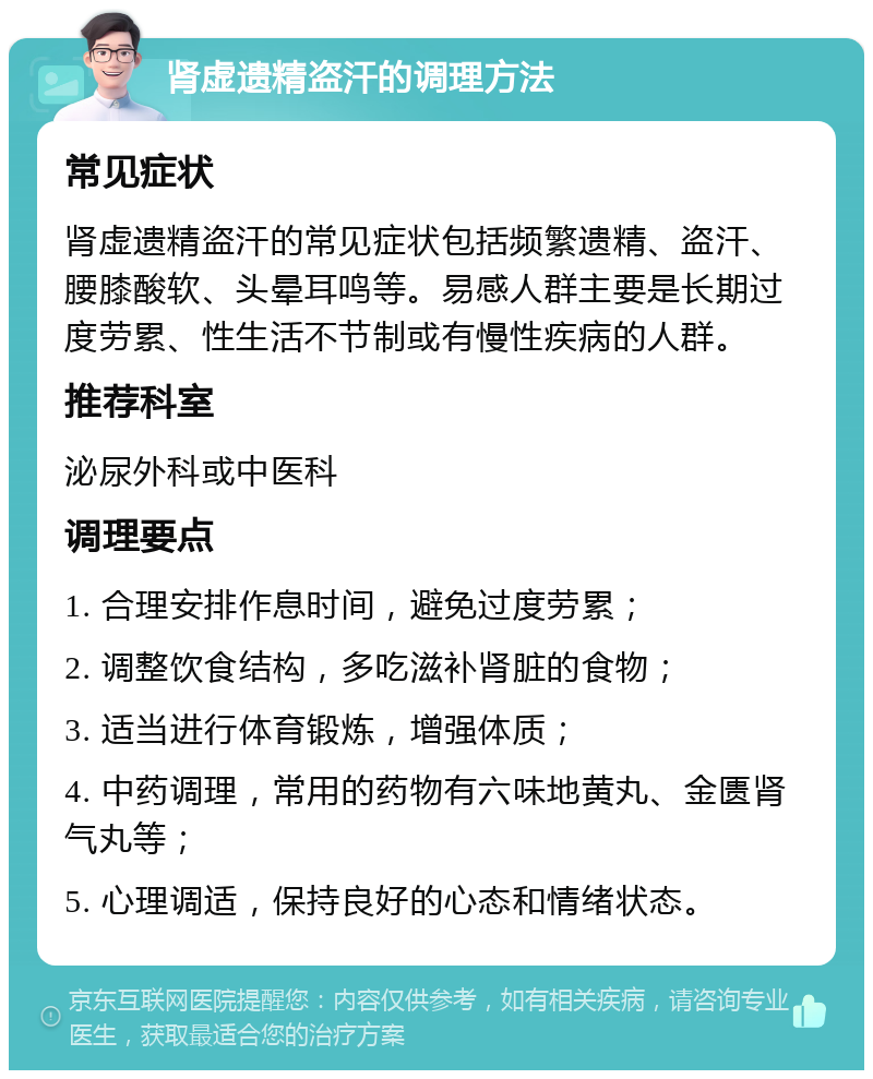 肾虚遗精盗汗的调理方法 常见症状 肾虚遗精盗汗的常见症状包括频繁遗精、盗汗、腰膝酸软、头晕耳鸣等。易感人群主要是长期过度劳累、性生活不节制或有慢性疾病的人群。 推荐科室 泌尿外科或中医科 调理要点 1. 合理安排作息时间，避免过度劳累； 2. 调整饮食结构，多吃滋补肾脏的食物； 3. 适当进行体育锻炼，增强体质； 4. 中药调理，常用的药物有六味地黄丸、金匮肾气丸等； 5. 心理调适，保持良好的心态和情绪状态。