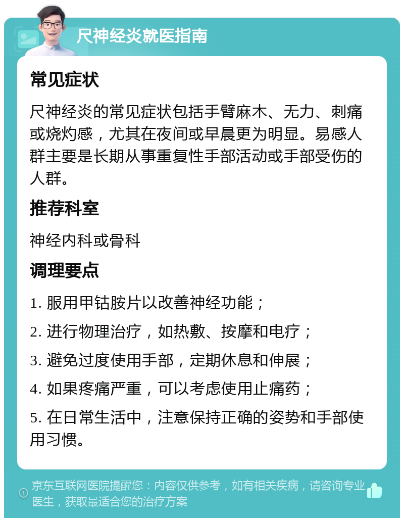 尺神经炎就医指南 常见症状 尺神经炎的常见症状包括手臂麻木、无力、刺痛或烧灼感，尤其在夜间或早晨更为明显。易感人群主要是长期从事重复性手部活动或手部受伤的人群。 推荐科室 神经内科或骨科 调理要点 1. 服用甲钴胺片以改善神经功能； 2. 进行物理治疗，如热敷、按摩和电疗； 3. 避免过度使用手部，定期休息和伸展； 4. 如果疼痛严重，可以考虑使用止痛药； 5. 在日常生活中，注意保持正确的姿势和手部使用习惯。