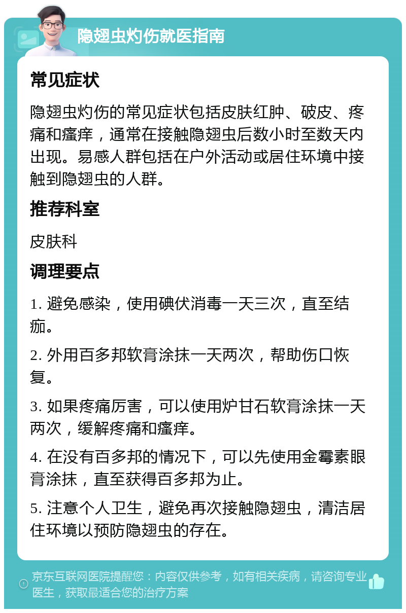 隐翅虫灼伤就医指南 常见症状 隐翅虫灼伤的常见症状包括皮肤红肿、破皮、疼痛和瘙痒，通常在接触隐翅虫后数小时至数天内出现。易感人群包括在户外活动或居住环境中接触到隐翅虫的人群。 推荐科室 皮肤科 调理要点 1. 避免感染，使用碘伏消毒一天三次，直至结痂。 2. 外用百多邦软膏涂抹一天两次，帮助伤口恢复。 3. 如果疼痛厉害，可以使用炉甘石软膏涂抹一天两次，缓解疼痛和瘙痒。 4. 在没有百多邦的情况下，可以先使用金霉素眼膏涂抹，直至获得百多邦为止。 5. 注意个人卫生，避免再次接触隐翅虫，清洁居住环境以预防隐翅虫的存在。