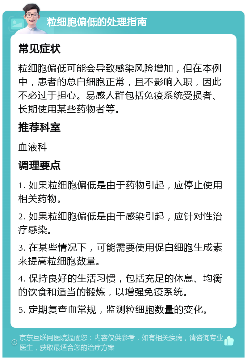 粒细胞偏低的处理指南 常见症状 粒细胞偏低可能会导致感染风险增加，但在本例中，患者的总白细胞正常，且不影响入职，因此不必过于担心。易感人群包括免疫系统受损者、长期使用某些药物者等。 推荐科室 血液科 调理要点 1. 如果粒细胞偏低是由于药物引起，应停止使用相关药物。 2. 如果粒细胞偏低是由于感染引起，应针对性治疗感染。 3. 在某些情况下，可能需要使用促白细胞生成素来提高粒细胞数量。 4. 保持良好的生活习惯，包括充足的休息、均衡的饮食和适当的锻炼，以增强免疫系统。 5. 定期复查血常规，监测粒细胞数量的变化。