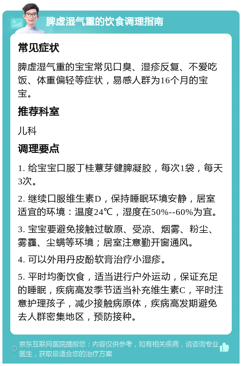 脾虚湿气重的饮食调理指南 常见症状 脾虚湿气重的宝宝常见口臭、湿疹反复、不爱吃饭、体重偏轻等症状，易感人群为16个月的宝宝。 推荐科室 儿科 调理要点 1. 给宝宝口服丁桂薏芽健脾凝胶，每次1袋，每天3次。 2. 继续口服维生素D，保持睡眠环境安静，居室适宜的环境：温度24℃，湿度在50%--60%为宜。 3. 宝宝要避免接触过敏原、受凉、烟雾、粉尘、雾霾、尘螨等环境；居室注意勤开窗通风。 4. 可以外用丹皮酚软膏治疗小湿疹。 5. 平时均衡饮食，适当进行户外运动，保证充足的睡眠，疾病高发季节适当补充维生素C，平时注意护理孩子，减少接触病原体，疾病高发期避免去人群密集地区，预防接种。