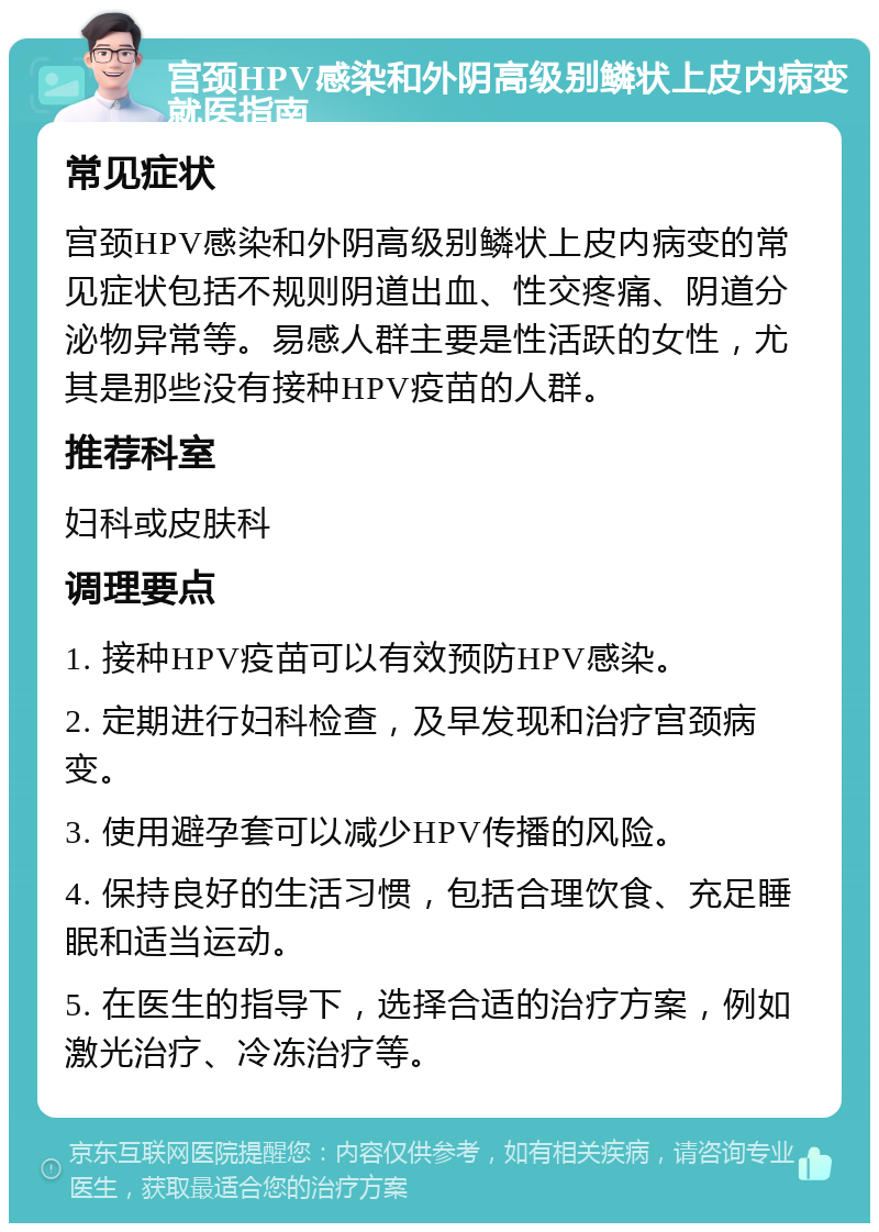 宫颈HPV感染和外阴高级别鳞状上皮内病变就医指南 常见症状 宫颈HPV感染和外阴高级别鳞状上皮内病变的常见症状包括不规则阴道出血、性交疼痛、阴道分泌物异常等。易感人群主要是性活跃的女性，尤其是那些没有接种HPV疫苗的人群。 推荐科室 妇科或皮肤科 调理要点 1. 接种HPV疫苗可以有效预防HPV感染。 2. 定期进行妇科检查，及早发现和治疗宫颈病变。 3. 使用避孕套可以减少HPV传播的风险。 4. 保持良好的生活习惯，包括合理饮食、充足睡眠和适当运动。 5. 在医生的指导下，选择合适的治疗方案，例如激光治疗、冷冻治疗等。