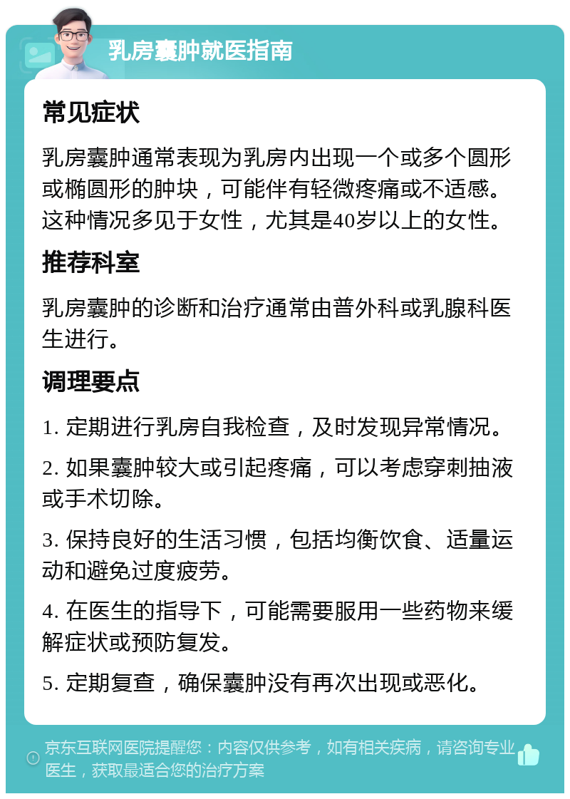 乳房囊肿就医指南 常见症状 乳房囊肿通常表现为乳房内出现一个或多个圆形或椭圆形的肿块，可能伴有轻微疼痛或不适感。这种情况多见于女性，尤其是40岁以上的女性。 推荐科室 乳房囊肿的诊断和治疗通常由普外科或乳腺科医生进行。 调理要点 1. 定期进行乳房自我检查，及时发现异常情况。 2. 如果囊肿较大或引起疼痛，可以考虑穿刺抽液或手术切除。 3. 保持良好的生活习惯，包括均衡饮食、适量运动和避免过度疲劳。 4. 在医生的指导下，可能需要服用一些药物来缓解症状或预防复发。 5. 定期复查，确保囊肿没有再次出现或恶化。