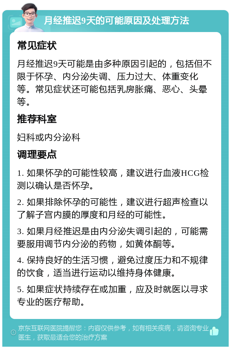 月经推迟9天的可能原因及处理方法 常见症状 月经推迟9天可能是由多种原因引起的，包括但不限于怀孕、内分泌失调、压力过大、体重变化等。常见症状还可能包括乳房胀痛、恶心、头晕等。 推荐科室 妇科或内分泌科 调理要点 1. 如果怀孕的可能性较高，建议进行血液HCG检测以确认是否怀孕。 2. 如果排除怀孕的可能性，建议进行超声检查以了解子宫内膜的厚度和月经的可能性。 3. 如果月经推迟是由内分泌失调引起的，可能需要服用调节内分泌的药物，如黄体酮等。 4. 保持良好的生活习惯，避免过度压力和不规律的饮食，适当进行运动以维持身体健康。 5. 如果症状持续存在或加重，应及时就医以寻求专业的医疗帮助。