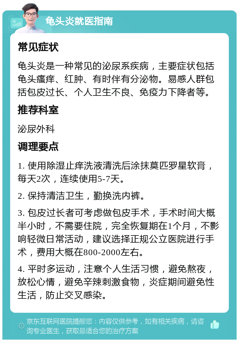 龟头炎就医指南 常见症状 龟头炎是一种常见的泌尿系疾病，主要症状包括龟头瘙痒、红肿、有时伴有分泌物。易感人群包括包皮过长、个人卫生不良、免疫力下降者等。 推荐科室 泌尿外科 调理要点 1. 使用除湿止痒洗液清洗后涂抹莫匹罗星软膏，每天2次，连续使用5-7天。 2. 保持清洁卫生，勤换洗内裤。 3. 包皮过长者可考虑做包皮手术，手术时间大概半小时，不需要住院，完全恢复期在1个月，不影响轻微日常活动，建议选择正规公立医院进行手术，费用大概在800-2000左右。 4. 平时多运动，注意个人生活习惯，避免熬夜，放松心情，避免辛辣刺激食物，炎症期间避免性生活，防止交叉感染。