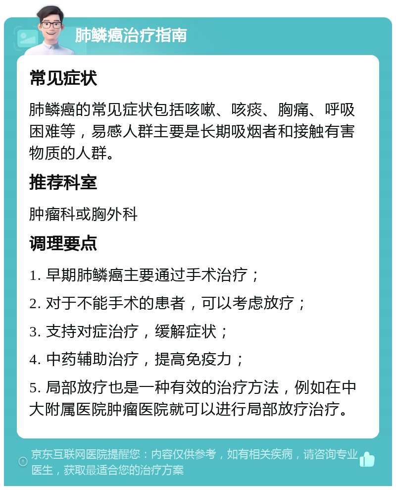 肺鳞癌治疗指南 常见症状 肺鳞癌的常见症状包括咳嗽、咳痰、胸痛、呼吸困难等，易感人群主要是长期吸烟者和接触有害物质的人群。 推荐科室 肿瘤科或胸外科 调理要点 1. 早期肺鳞癌主要通过手术治疗； 2. 对于不能手术的患者，可以考虑放疗； 3. 支持对症治疗，缓解症状； 4. 中药辅助治疗，提高免疫力； 5. 局部放疗也是一种有效的治疗方法，例如在中大附属医院肿瘤医院就可以进行局部放疗治疗。