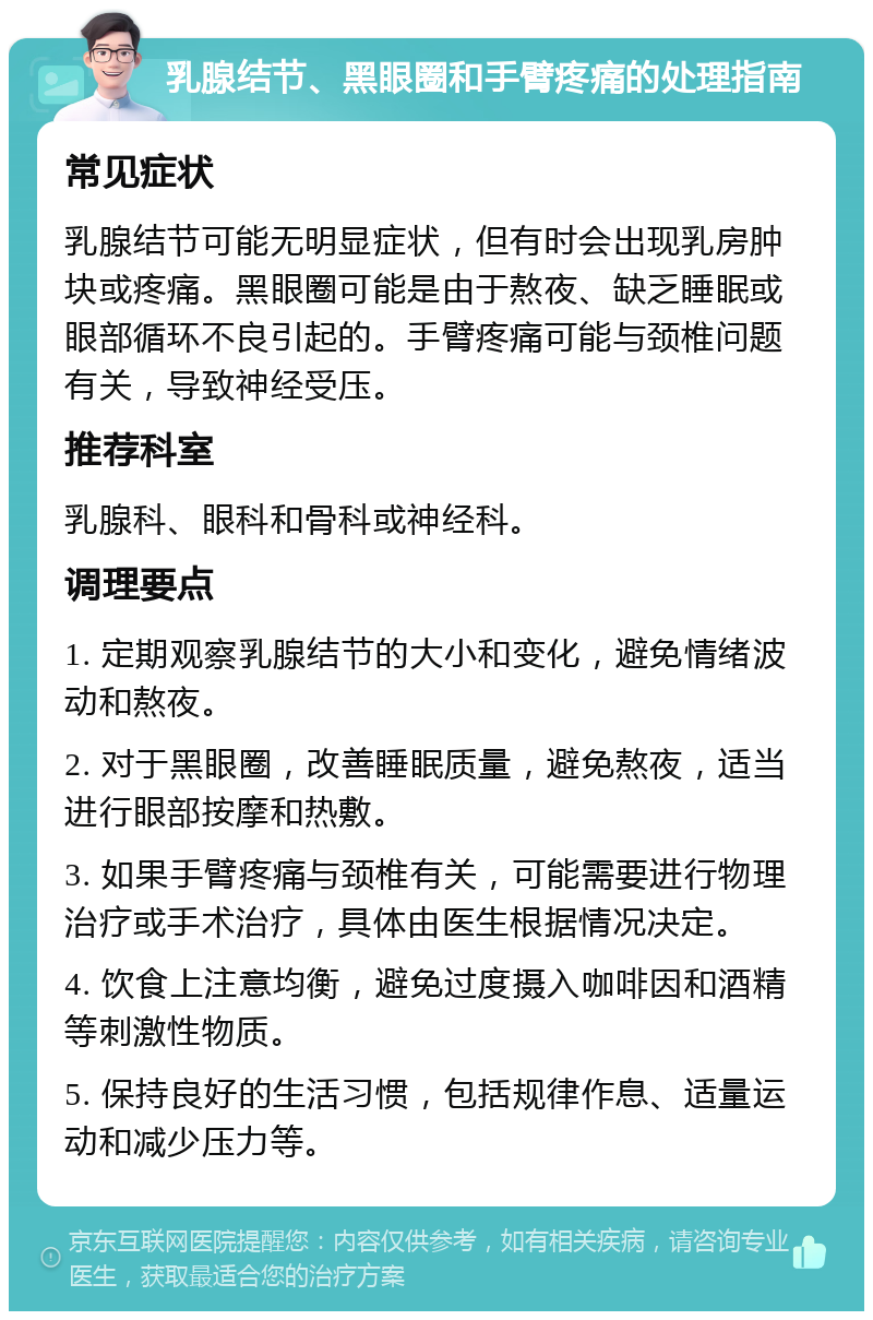 乳腺结节、黑眼圈和手臂疼痛的处理指南 常见症状 乳腺结节可能无明显症状，但有时会出现乳房肿块或疼痛。黑眼圈可能是由于熬夜、缺乏睡眠或眼部循环不良引起的。手臂疼痛可能与颈椎问题有关，导致神经受压。 推荐科室 乳腺科、眼科和骨科或神经科。 调理要点 1. 定期观察乳腺结节的大小和变化，避免情绪波动和熬夜。 2. 对于黑眼圈，改善睡眠质量，避免熬夜，适当进行眼部按摩和热敷。 3. 如果手臂疼痛与颈椎有关，可能需要进行物理治疗或手术治疗，具体由医生根据情况决定。 4. 饮食上注意均衡，避免过度摄入咖啡因和酒精等刺激性物质。 5. 保持良好的生活习惯，包括规律作息、适量运动和减少压力等。