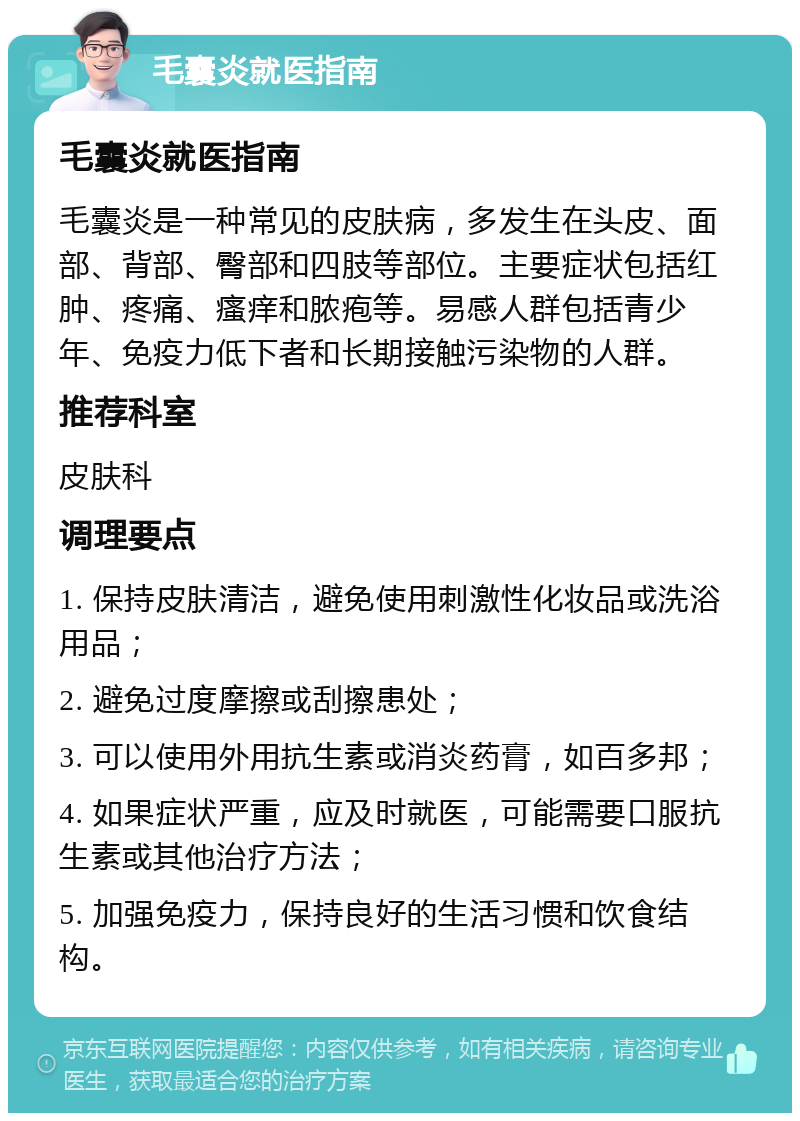 毛囊炎就医指南 毛囊炎就医指南 毛囊炎是一种常见的皮肤病，多发生在头皮、面部、背部、臀部和四肢等部位。主要症状包括红肿、疼痛、瘙痒和脓疱等。易感人群包括青少年、免疫力低下者和长期接触污染物的人群。 推荐科室 皮肤科 调理要点 1. 保持皮肤清洁，避免使用刺激性化妆品或洗浴用品； 2. 避免过度摩擦或刮擦患处； 3. 可以使用外用抗生素或消炎药膏，如百多邦； 4. 如果症状严重，应及时就医，可能需要口服抗生素或其他治疗方法； 5. 加强免疫力，保持良好的生活习惯和饮食结构。