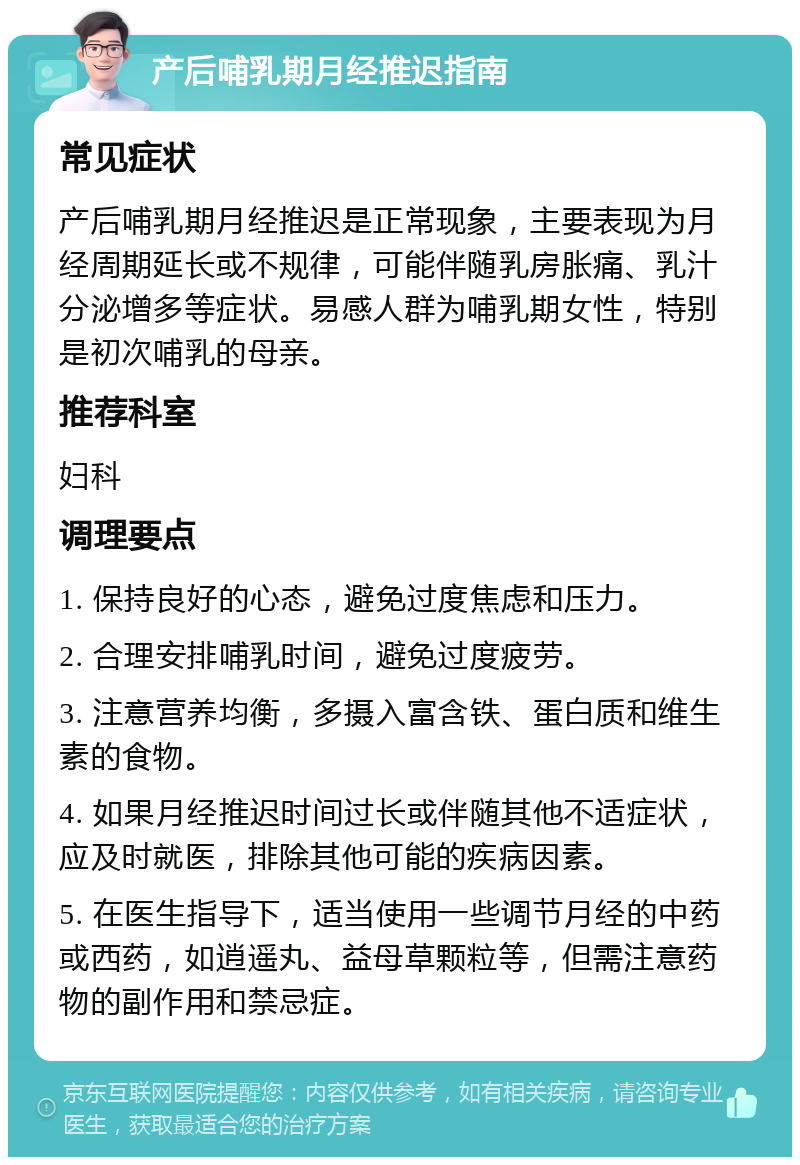 产后哺乳期月经推迟指南 常见症状 产后哺乳期月经推迟是正常现象，主要表现为月经周期延长或不规律，可能伴随乳房胀痛、乳汁分泌增多等症状。易感人群为哺乳期女性，特别是初次哺乳的母亲。 推荐科室 妇科 调理要点 1. 保持良好的心态，避免过度焦虑和压力。 2. 合理安排哺乳时间，避免过度疲劳。 3. 注意营养均衡，多摄入富含铁、蛋白质和维生素的食物。 4. 如果月经推迟时间过长或伴随其他不适症状，应及时就医，排除其他可能的疾病因素。 5. 在医生指导下，适当使用一些调节月经的中药或西药，如逍遥丸、益母草颗粒等，但需注意药物的副作用和禁忌症。