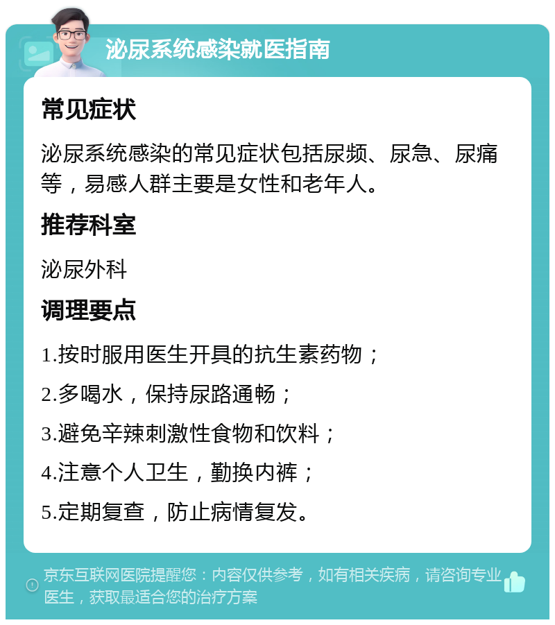 泌尿系统感染就医指南 常见症状 泌尿系统感染的常见症状包括尿频、尿急、尿痛等，易感人群主要是女性和老年人。 推荐科室 泌尿外科 调理要点 1.按时服用医生开具的抗生素药物； 2.多喝水，保持尿路通畅； 3.避免辛辣刺激性食物和饮料； 4.注意个人卫生，勤换内裤； 5.定期复查，防止病情复发。