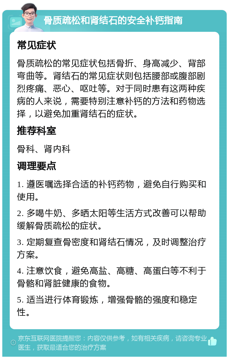 骨质疏松和肾结石的安全补钙指南 常见症状 骨质疏松的常见症状包括骨折、身高减少、背部弯曲等。肾结石的常见症状则包括腰部或腹部剧烈疼痛、恶心、呕吐等。对于同时患有这两种疾病的人来说，需要特别注意补钙的方法和药物选择，以避免加重肾结石的症状。 推荐科室 骨科、肾内科 调理要点 1. 遵医嘱选择合适的补钙药物，避免自行购买和使用。 2. 多喝牛奶、多晒太阳等生活方式改善可以帮助缓解骨质疏松的症状。 3. 定期复查骨密度和肾结石情况，及时调整治疗方案。 4. 注意饮食，避免高盐、高糖、高蛋白等不利于骨骼和肾脏健康的食物。 5. 适当进行体育锻炼，增强骨骼的强度和稳定性。