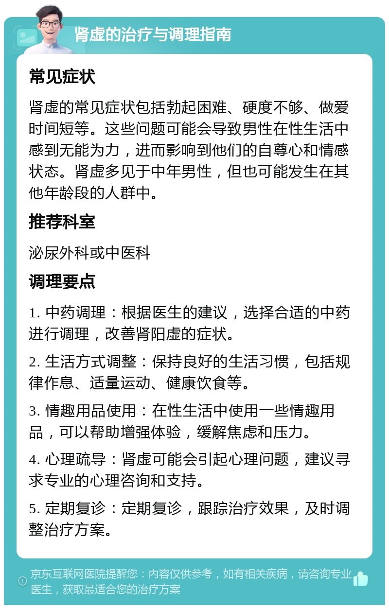 肾虚的治疗与调理指南 常见症状 肾虚的常见症状包括勃起困难、硬度不够、做爱时间短等。这些问题可能会导致男性在性生活中感到无能为力，进而影响到他们的自尊心和情感状态。肾虚多见于中年男性，但也可能发生在其他年龄段的人群中。 推荐科室 泌尿外科或中医科 调理要点 1. 中药调理：根据医生的建议，选择合适的中药进行调理，改善肾阳虚的症状。 2. 生活方式调整：保持良好的生活习惯，包括规律作息、适量运动、健康饮食等。 3. 情趣用品使用：在性生活中使用一些情趣用品，可以帮助增强体验，缓解焦虑和压力。 4. 心理疏导：肾虚可能会引起心理问题，建议寻求专业的心理咨询和支持。 5. 定期复诊：定期复诊，跟踪治疗效果，及时调整治疗方案。