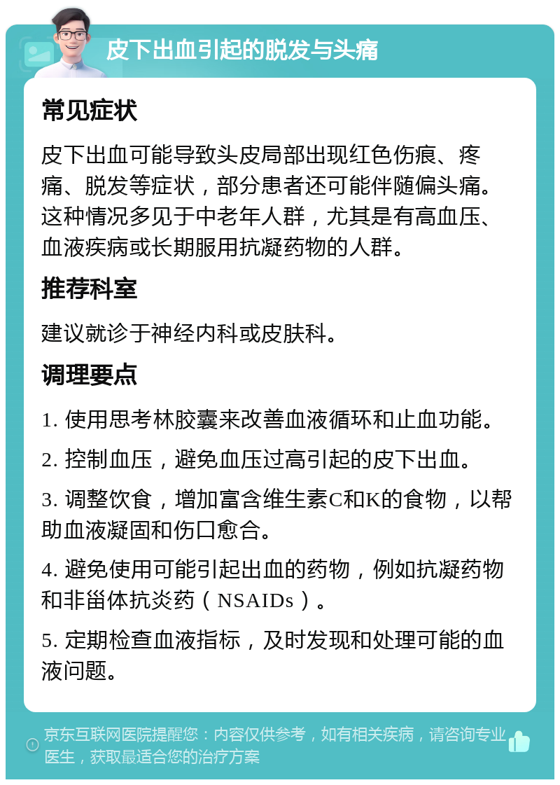 皮下出血引起的脱发与头痛 常见症状 皮下出血可能导致头皮局部出现红色伤痕、疼痛、脱发等症状，部分患者还可能伴随偏头痛。这种情况多见于中老年人群，尤其是有高血压、血液疾病或长期服用抗凝药物的人群。 推荐科室 建议就诊于神经内科或皮肤科。 调理要点 1. 使用思考林胶囊来改善血液循环和止血功能。 2. 控制血压，避免血压过高引起的皮下出血。 3. 调整饮食，增加富含维生素C和K的食物，以帮助血液凝固和伤口愈合。 4. 避免使用可能引起出血的药物，例如抗凝药物和非甾体抗炎药（NSAIDs）。 5. 定期检查血液指标，及时发现和处理可能的血液问题。