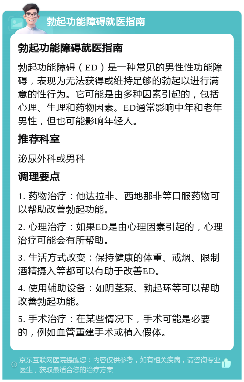 勃起功能障碍就医指南 勃起功能障碍就医指南 勃起功能障碍（ED）是一种常见的男性性功能障碍，表现为无法获得或维持足够的勃起以进行满意的性行为。它可能是由多种因素引起的，包括心理、生理和药物因素。ED通常影响中年和老年男性，但也可能影响年轻人。 推荐科室 泌尿外科或男科 调理要点 1. 药物治疗：他达拉非、西地那非等口服药物可以帮助改善勃起功能。 2. 心理治疗：如果ED是由心理因素引起的，心理治疗可能会有所帮助。 3. 生活方式改变：保持健康的体重、戒烟、限制酒精摄入等都可以有助于改善ED。 4. 使用辅助设备：如阴茎泵、勃起环等可以帮助改善勃起功能。 5. 手术治疗：在某些情况下，手术可能是必要的，例如血管重建手术或植入假体。