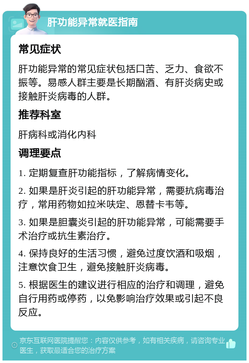 肝功能异常就医指南 常见症状 肝功能异常的常见症状包括口苦、乏力、食欲不振等。易感人群主要是长期酗酒、有肝炎病史或接触肝炎病毒的人群。 推荐科室 肝病科或消化内科 调理要点 1. 定期复查肝功能指标，了解病情变化。 2. 如果是肝炎引起的肝功能异常，需要抗病毒治疗，常用药物如拉米呋定、恩替卡韦等。 3. 如果是胆囊炎引起的肝功能异常，可能需要手术治疗或抗生素治疗。 4. 保持良好的生活习惯，避免过度饮酒和吸烟，注意饮食卫生，避免接触肝炎病毒。 5. 根据医生的建议进行相应的治疗和调理，避免自行用药或停药，以免影响治疗效果或引起不良反应。