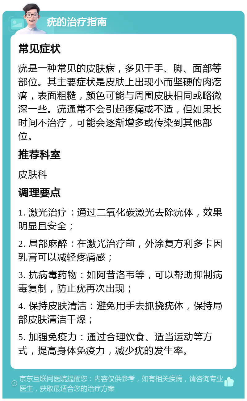 疣的治疗指南 常见症状 疣是一种常见的皮肤病，多见于手、脚、面部等部位。其主要症状是皮肤上出现小而坚硬的肉疙瘩，表面粗糙，颜色可能与周围皮肤相同或略微深一些。疣通常不会引起疼痛或不适，但如果长时间不治疗，可能会逐渐增多或传染到其他部位。 推荐科室 皮肤科 调理要点 1. 激光治疗：通过二氧化碳激光去除疣体，效果明显且安全； 2. 局部麻醉：在激光治疗前，外涂复方利多卡因乳膏可以减轻疼痛感； 3. 抗病毒药物：如阿昔洛韦等，可以帮助抑制病毒复制，防止疣再次出现； 4. 保持皮肤清洁：避免用手去抓挠疣体，保持局部皮肤清洁干燥； 5. 加强免疫力：通过合理饮食、适当运动等方式，提高身体免疫力，减少疣的发生率。