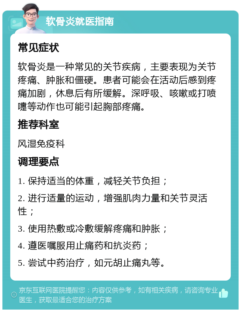 软骨炎就医指南 常见症状 软骨炎是一种常见的关节疾病，主要表现为关节疼痛、肿胀和僵硬。患者可能会在活动后感到疼痛加剧，休息后有所缓解。深呼吸、咳嗽或打喷嚏等动作也可能引起胸部疼痛。 推荐科室 风湿免疫科 调理要点 1. 保持适当的体重，减轻关节负担； 2. 进行适量的运动，增强肌肉力量和关节灵活性； 3. 使用热敷或冷敷缓解疼痛和肿胀； 4. 遵医嘱服用止痛药和抗炎药； 5. 尝试中药治疗，如元胡止痛丸等。