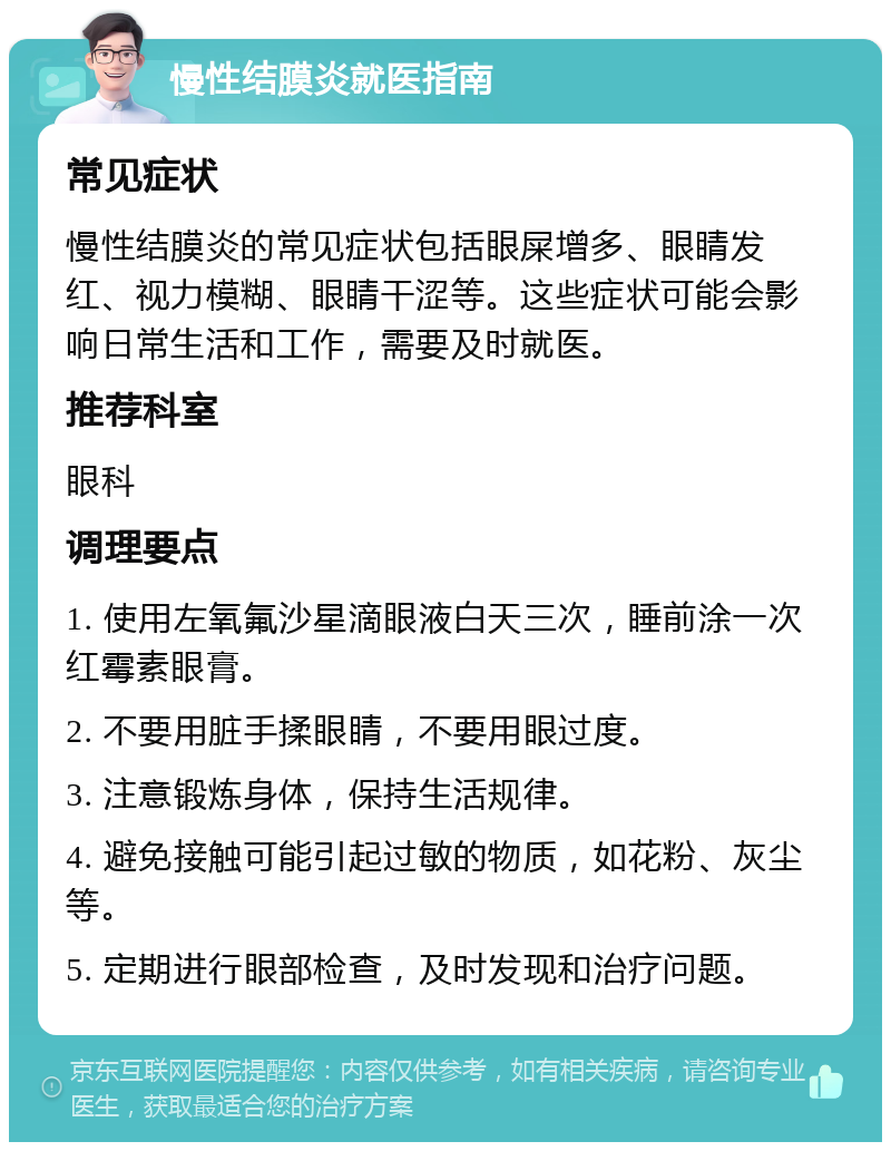 慢性结膜炎就医指南 常见症状 慢性结膜炎的常见症状包括眼屎增多、眼睛发红、视力模糊、眼睛干涩等。这些症状可能会影响日常生活和工作，需要及时就医。 推荐科室 眼科 调理要点 1. 使用左氧氟沙星滴眼液白天三次，睡前涂一次红霉素眼膏。 2. 不要用脏手揉眼睛，不要用眼过度。 3. 注意锻炼身体，保持生活规律。 4. 避免接触可能引起过敏的物质，如花粉、灰尘等。 5. 定期进行眼部检查，及时发现和治疗问题。