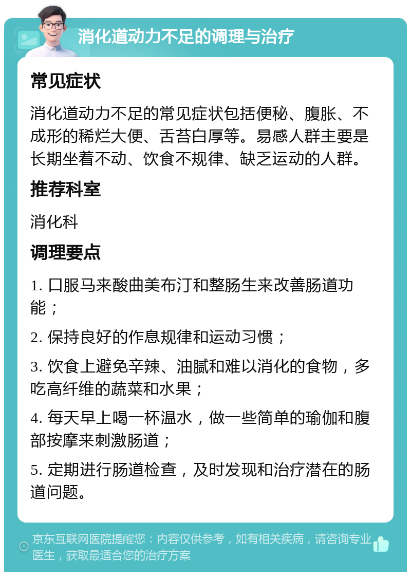 消化道动力不足的调理与治疗 常见症状 消化道动力不足的常见症状包括便秘、腹胀、不成形的稀烂大便、舌苔白厚等。易感人群主要是长期坐着不动、饮食不规律、缺乏运动的人群。 推荐科室 消化科 调理要点 1. 口服马来酸曲美布汀和整肠生来改善肠道功能； 2. 保持良好的作息规律和运动习惯； 3. 饮食上避免辛辣、油腻和难以消化的食物，多吃高纤维的蔬菜和水果； 4. 每天早上喝一杯温水，做一些简单的瑜伽和腹部按摩来刺激肠道； 5. 定期进行肠道检查，及时发现和治疗潜在的肠道问题。