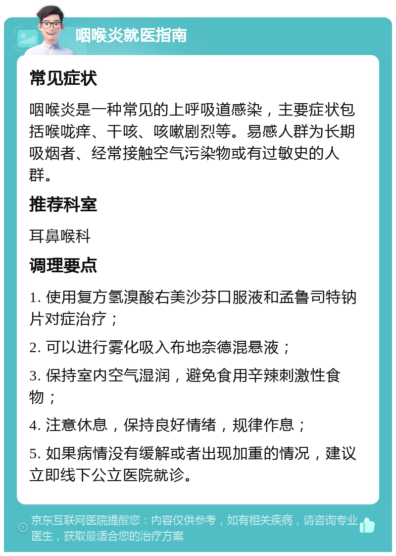 咽喉炎就医指南 常见症状 咽喉炎是一种常见的上呼吸道感染，主要症状包括喉咙痒、干咳、咳嗽剧烈等。易感人群为长期吸烟者、经常接触空气污染物或有过敏史的人群。 推荐科室 耳鼻喉科 调理要点 1. 使用复方氢溴酸右美沙芬口服液和孟鲁司特钠片对症治疗； 2. 可以进行雾化吸入布地奈德混悬液； 3. 保持室内空气湿润，避免食用辛辣刺激性食物； 4. 注意休息，保持良好情绪，规律作息； 5. 如果病情没有缓解或者出现加重的情况，建议立即线下公立医院就诊。