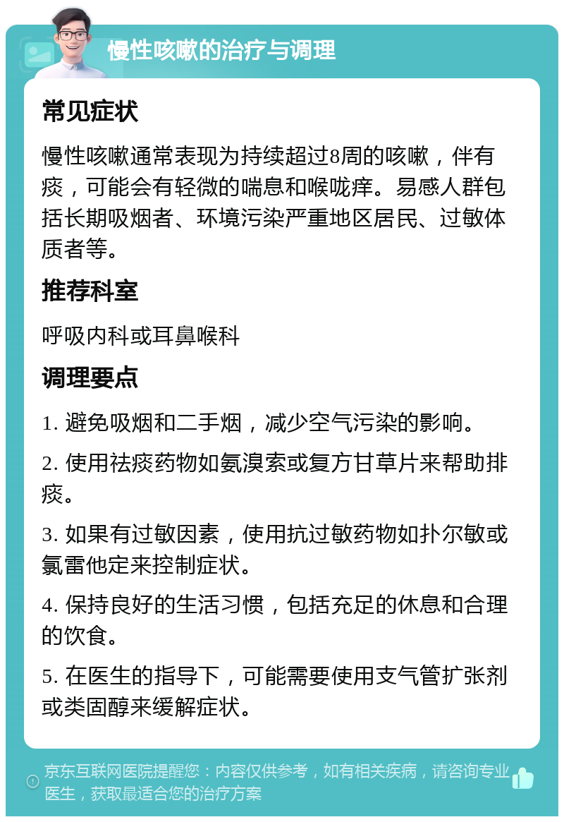 慢性咳嗽的治疗与调理 常见症状 慢性咳嗽通常表现为持续超过8周的咳嗽，伴有痰，可能会有轻微的喘息和喉咙痒。易感人群包括长期吸烟者、环境污染严重地区居民、过敏体质者等。 推荐科室 呼吸内科或耳鼻喉科 调理要点 1. 避免吸烟和二手烟，减少空气污染的影响。 2. 使用祛痰药物如氨溴索或复方甘草片来帮助排痰。 3. 如果有过敏因素，使用抗过敏药物如扑尔敏或氯雷他定来控制症状。 4. 保持良好的生活习惯，包括充足的休息和合理的饮食。 5. 在医生的指导下，可能需要使用支气管扩张剂或类固醇来缓解症状。