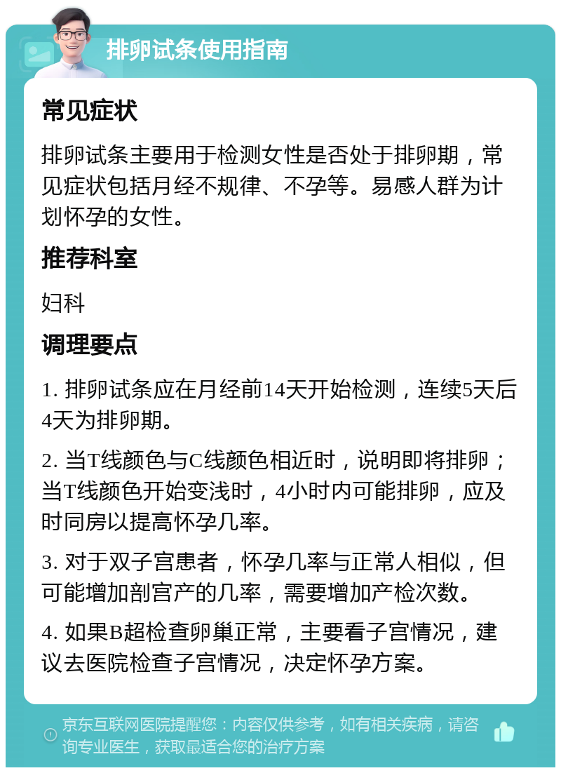 排卵试条使用指南 常见症状 排卵试条主要用于检测女性是否处于排卵期，常见症状包括月经不规律、不孕等。易感人群为计划怀孕的女性。 推荐科室 妇科 调理要点 1. 排卵试条应在月经前14天开始检测，连续5天后4天为排卵期。 2. 当T线颜色与C线颜色相近时，说明即将排卵；当T线颜色开始变浅时，4小时内可能排卵，应及时同房以提高怀孕几率。 3. 对于双子宫患者，怀孕几率与正常人相似，但可能增加剖宫产的几率，需要增加产检次数。 4. 如果B超检查卵巢正常，主要看子宫情况，建议去医院检查子宫情况，决定怀孕方案。