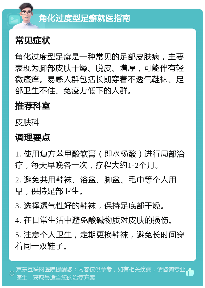 角化过度型足癣就医指南 常见症状 角化过度型足癣是一种常见的足部皮肤病，主要表现为脚部皮肤干燥、脱皮、增厚，可能伴有轻微瘙痒。易感人群包括长期穿着不透气鞋袜、足部卫生不佳、免疫力低下的人群。 推荐科室 皮肤科 调理要点 1. 使用复方苯甲酸软膏（即水杨酸）进行局部治疗，每天早晚各一次，疗程大约1-2个月。 2. 避免共用鞋袜、浴盆、脚盆、毛巾等个人用品，保持足部卫生。 3. 选择透气性好的鞋袜，保持足底部干燥。 4. 在日常生活中避免酸碱物质对皮肤的损伤。 5. 注意个人卫生，定期更换鞋袜，避免长时间穿着同一双鞋子。