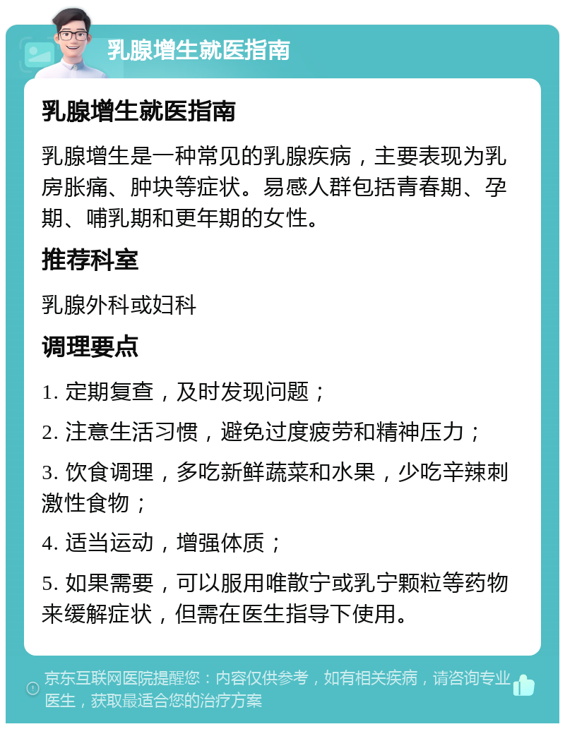 乳腺增生就医指南 乳腺增生就医指南 乳腺增生是一种常见的乳腺疾病，主要表现为乳房胀痛、肿块等症状。易感人群包括青春期、孕期、哺乳期和更年期的女性。 推荐科室 乳腺外科或妇科 调理要点 1. 定期复查，及时发现问题； 2. 注意生活习惯，避免过度疲劳和精神压力； 3. 饮食调理，多吃新鲜蔬菜和水果，少吃辛辣刺激性食物； 4. 适当运动，增强体质； 5. 如果需要，可以服用唯散宁或乳宁颗粒等药物来缓解症状，但需在医生指导下使用。