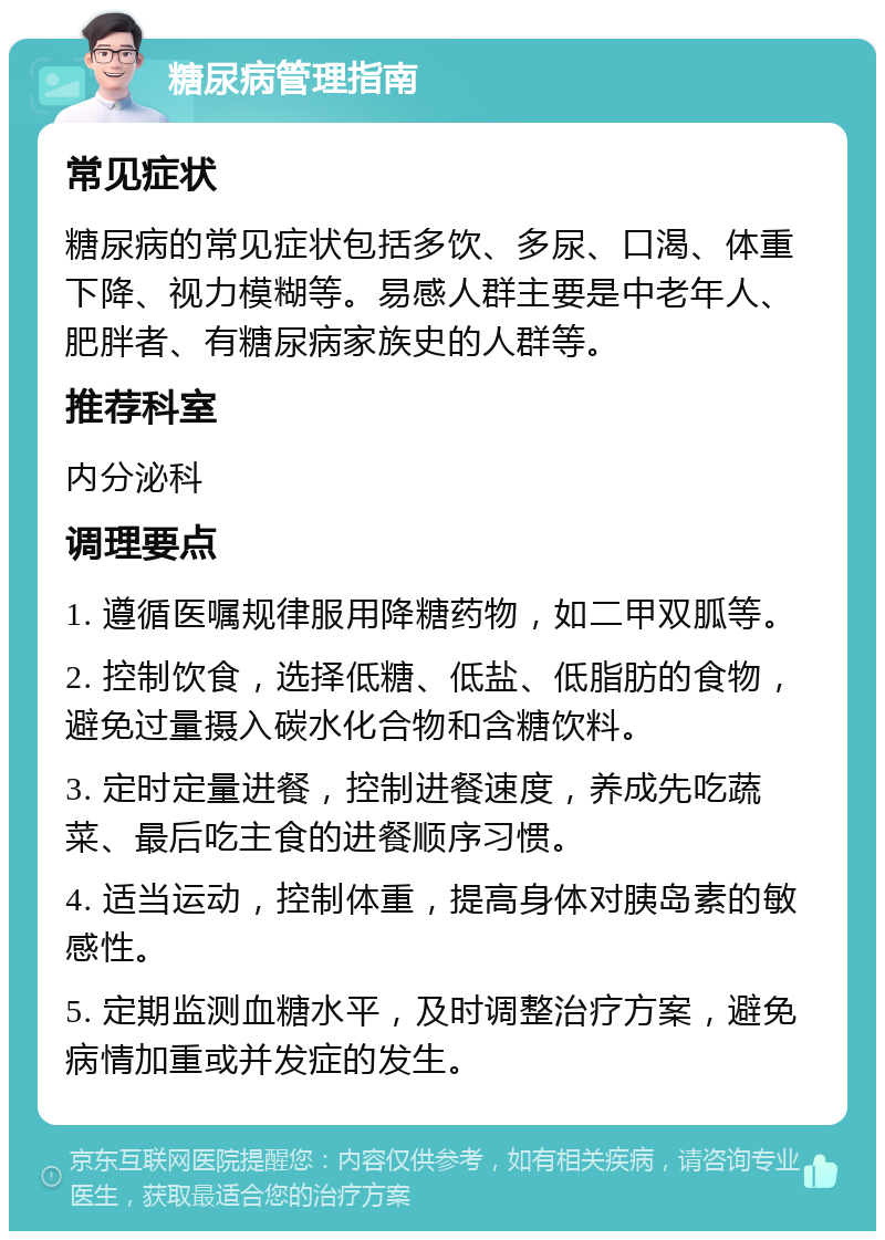 糖尿病管理指南 常见症状 糖尿病的常见症状包括多饮、多尿、口渴、体重下降、视力模糊等。易感人群主要是中老年人、肥胖者、有糖尿病家族史的人群等。 推荐科室 内分泌科 调理要点 1. 遵循医嘱规律服用降糖药物，如二甲双胍等。 2. 控制饮食，选择低糖、低盐、低脂肪的食物，避免过量摄入碳水化合物和含糖饮料。 3. 定时定量进餐，控制进餐速度，养成先吃蔬菜、最后吃主食的进餐顺序习惯。 4. 适当运动，控制体重，提高身体对胰岛素的敏感性。 5. 定期监测血糖水平，及时调整治疗方案，避免病情加重或并发症的发生。