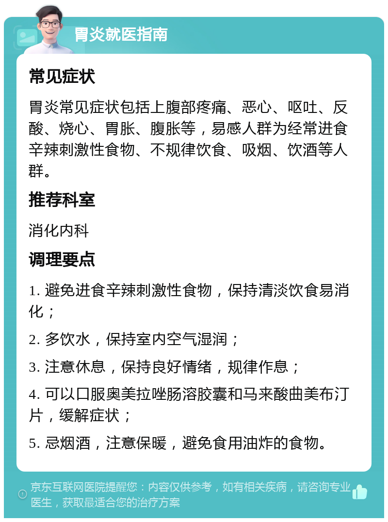 胃炎就医指南 常见症状 胃炎常见症状包括上腹部疼痛、恶心、呕吐、反酸、烧心、胃胀、腹胀等，易感人群为经常进食辛辣刺激性食物、不规律饮食、吸烟、饮酒等人群。 推荐科室 消化内科 调理要点 1. 避免进食辛辣刺激性食物，保持清淡饮食易消化； 2. 多饮水，保持室内空气湿润； 3. 注意休息，保持良好情绪，规律作息； 4. 可以口服奥美拉唑肠溶胶囊和马来酸曲美布汀片，缓解症状； 5. 忌烟酒，注意保暖，避免食用油炸的食物。