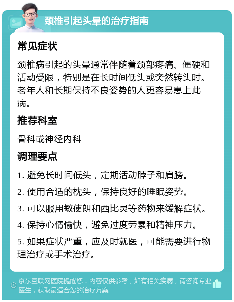 颈椎引起头晕的治疗指南 常见症状 颈椎病引起的头晕通常伴随着颈部疼痛、僵硬和活动受限，特别是在长时间低头或突然转头时。老年人和长期保持不良姿势的人更容易患上此病。 推荐科室 骨科或神经内科 调理要点 1. 避免长时间低头，定期活动脖子和肩膀。 2. 使用合适的枕头，保持良好的睡眠姿势。 3. 可以服用敏使朗和西比灵等药物来缓解症状。 4. 保持心情愉快，避免过度劳累和精神压力。 5. 如果症状严重，应及时就医，可能需要进行物理治疗或手术治疗。