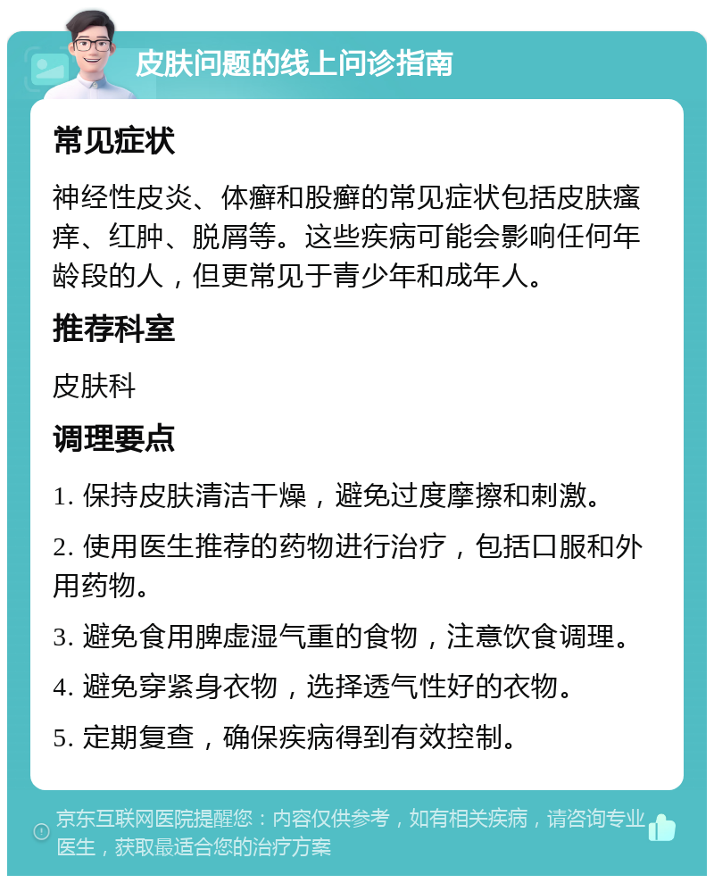 皮肤问题的线上问诊指南 常见症状 神经性皮炎、体癣和股癣的常见症状包括皮肤瘙痒、红肿、脱屑等。这些疾病可能会影响任何年龄段的人，但更常见于青少年和成年人。 推荐科室 皮肤科 调理要点 1. 保持皮肤清洁干燥，避免过度摩擦和刺激。 2. 使用医生推荐的药物进行治疗，包括口服和外用药物。 3. 避免食用脾虚湿气重的食物，注意饮食调理。 4. 避免穿紧身衣物，选择透气性好的衣物。 5. 定期复查，确保疾病得到有效控制。