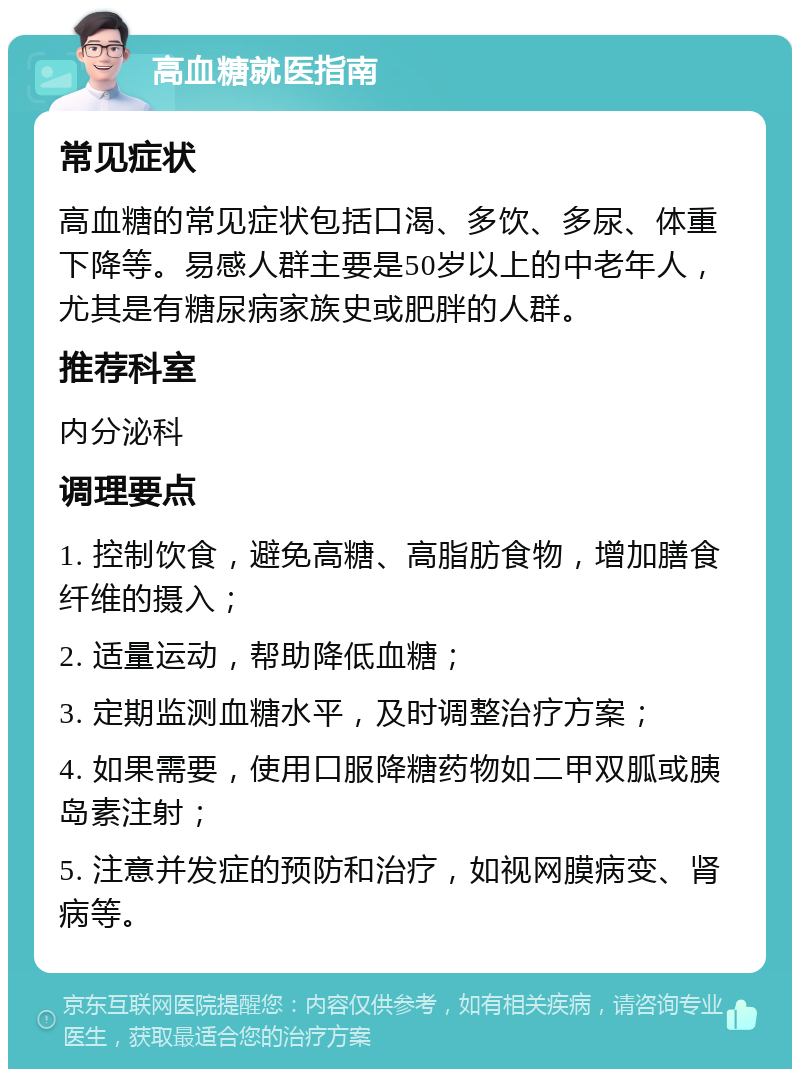 高血糖就医指南 常见症状 高血糖的常见症状包括口渴、多饮、多尿、体重下降等。易感人群主要是50岁以上的中老年人，尤其是有糖尿病家族史或肥胖的人群。 推荐科室 内分泌科 调理要点 1. 控制饮食，避免高糖、高脂肪食物，增加膳食纤维的摄入； 2. 适量运动，帮助降低血糖； 3. 定期监测血糖水平，及时调整治疗方案； 4. 如果需要，使用口服降糖药物如二甲双胍或胰岛素注射； 5. 注意并发症的预防和治疗，如视网膜病变、肾病等。