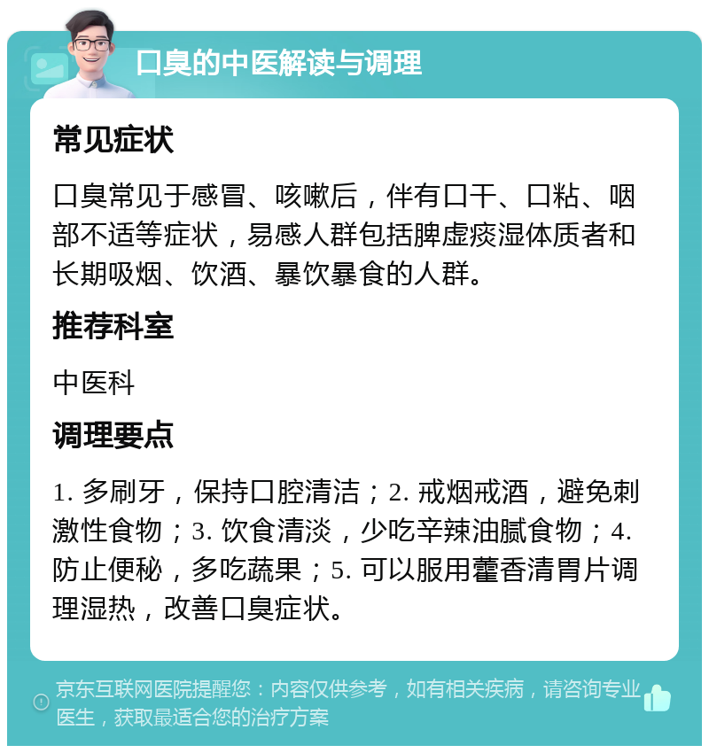 口臭的中医解读与调理 常见症状 口臭常见于感冒、咳嗽后，伴有口干、口粘、咽部不适等症状，易感人群包括脾虚痰湿体质者和长期吸烟、饮酒、暴饮暴食的人群。 推荐科室 中医科 调理要点 1. 多刷牙，保持口腔清洁；2. 戒烟戒酒，避免刺激性食物；3. 饮食清淡，少吃辛辣油腻食物；4. 防止便秘，多吃蔬果；5. 可以服用藿香清胃片调理湿热，改善口臭症状。