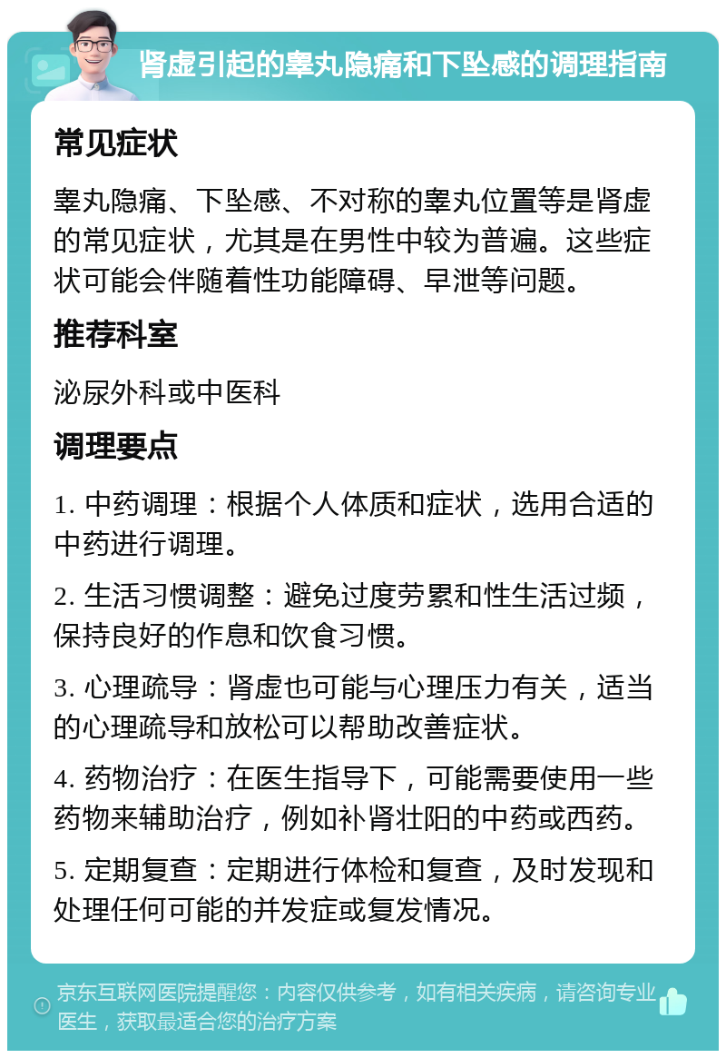 肾虚引起的睾丸隐痛和下坠感的调理指南 常见症状 睾丸隐痛、下坠感、不对称的睾丸位置等是肾虚的常见症状，尤其是在男性中较为普遍。这些症状可能会伴随着性功能障碍、早泄等问题。 推荐科室 泌尿外科或中医科 调理要点 1. 中药调理：根据个人体质和症状，选用合适的中药进行调理。 2. 生活习惯调整：避免过度劳累和性生活过频，保持良好的作息和饮食习惯。 3. 心理疏导：肾虚也可能与心理压力有关，适当的心理疏导和放松可以帮助改善症状。 4. 药物治疗：在医生指导下，可能需要使用一些药物来辅助治疗，例如补肾壮阳的中药或西药。 5. 定期复查：定期进行体检和复查，及时发现和处理任何可能的并发症或复发情况。