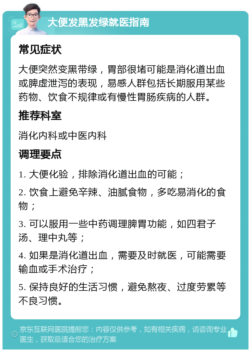 大便发黑发绿就医指南 常见症状 大便突然变黑带绿，胃部很堵可能是消化道出血或脾虚泄泻的表现，易感人群包括长期服用某些药物、饮食不规律或有慢性胃肠疾病的人群。 推荐科室 消化内科或中医内科 调理要点 1. 大便化验，排除消化道出血的可能； 2. 饮食上避免辛辣、油腻食物，多吃易消化的食物； 3. 可以服用一些中药调理脾胃功能，如四君子汤、理中丸等； 4. 如果是消化道出血，需要及时就医，可能需要输血或手术治疗； 5. 保持良好的生活习惯，避免熬夜、过度劳累等不良习惯。