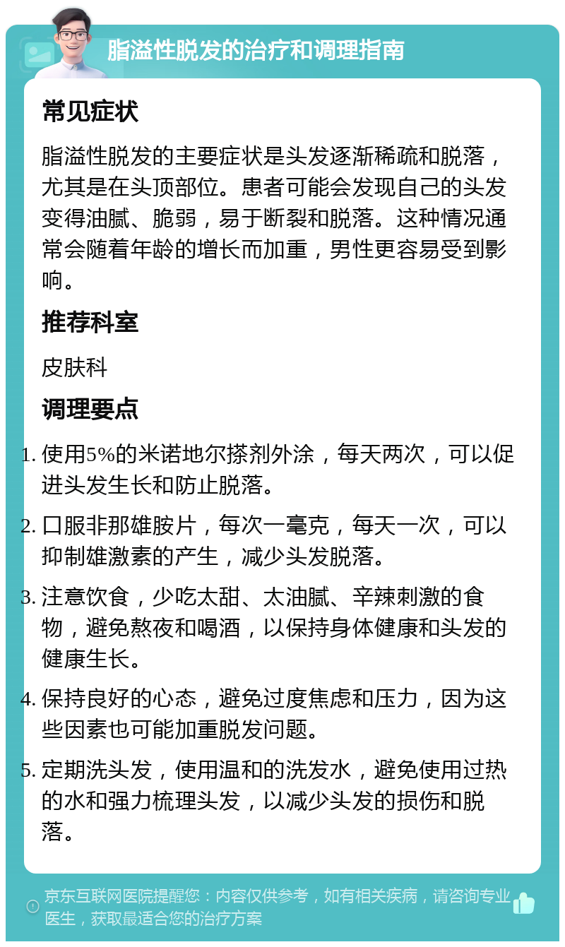 脂溢性脱发的治疗和调理指南 常见症状 脂溢性脱发的主要症状是头发逐渐稀疏和脱落，尤其是在头顶部位。患者可能会发现自己的头发变得油腻、脆弱，易于断裂和脱落。这种情况通常会随着年龄的增长而加重，男性更容易受到影响。 推荐科室 皮肤科 调理要点 使用5%的米诺地尔搽剂外涂，每天两次，可以促进头发生长和防止脱落。 口服非那雄胺片，每次一毫克，每天一次，可以抑制雄激素的产生，减少头发脱落。 注意饮食，少吃太甜、太油腻、辛辣刺激的食物，避免熬夜和喝酒，以保持身体健康和头发的健康生长。 保持良好的心态，避免过度焦虑和压力，因为这些因素也可能加重脱发问题。 定期洗头发，使用温和的洗发水，避免使用过热的水和强力梳理头发，以减少头发的损伤和脱落。