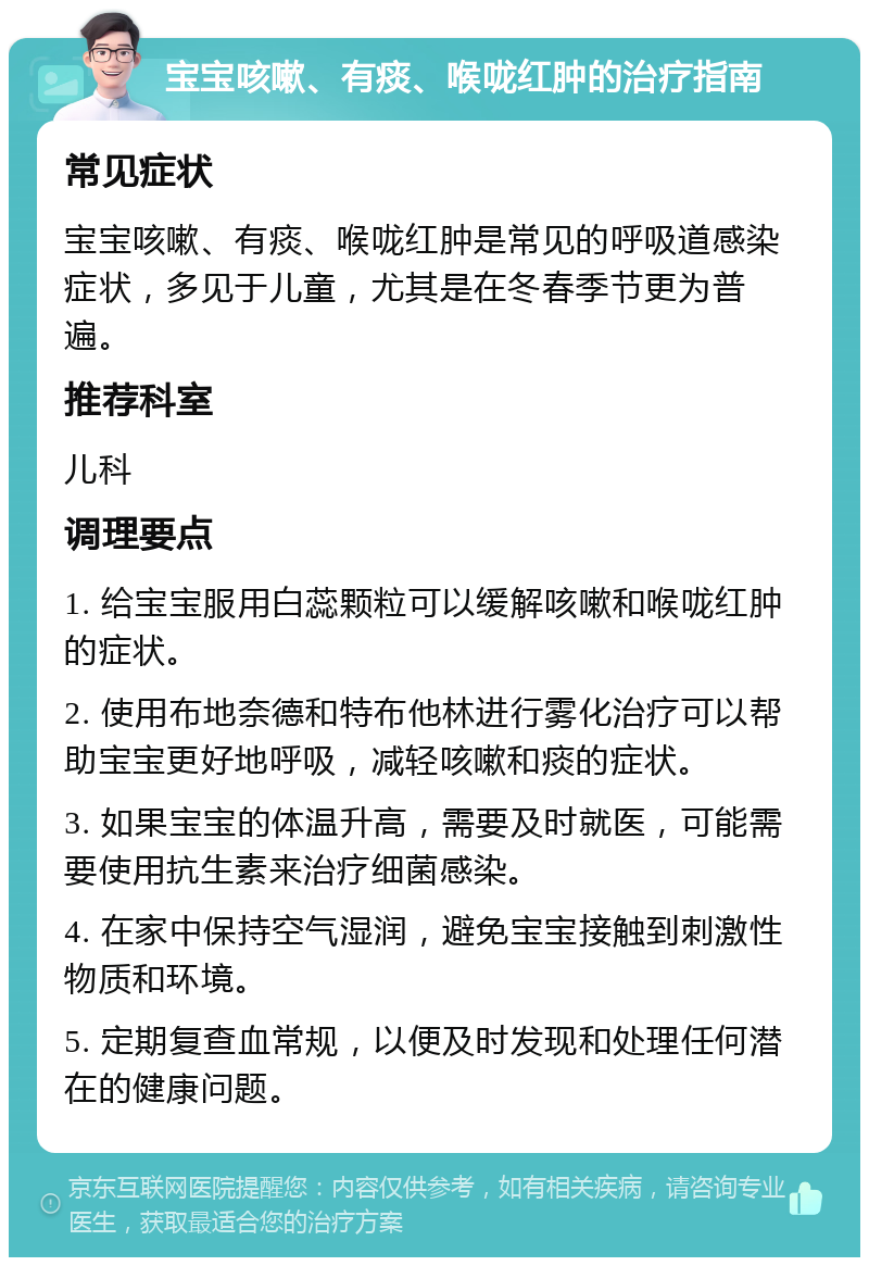 宝宝咳嗽、有痰、喉咙红肿的治疗指南 常见症状 宝宝咳嗽、有痰、喉咙红肿是常见的呼吸道感染症状，多见于儿童，尤其是在冬春季节更为普遍。 推荐科室 儿科 调理要点 1. 给宝宝服用白蕊颗粒可以缓解咳嗽和喉咙红肿的症状。 2. 使用布地奈德和特布他林进行雾化治疗可以帮助宝宝更好地呼吸，减轻咳嗽和痰的症状。 3. 如果宝宝的体温升高，需要及时就医，可能需要使用抗生素来治疗细菌感染。 4. 在家中保持空气湿润，避免宝宝接触到刺激性物质和环境。 5. 定期复查血常规，以便及时发现和处理任何潜在的健康问题。