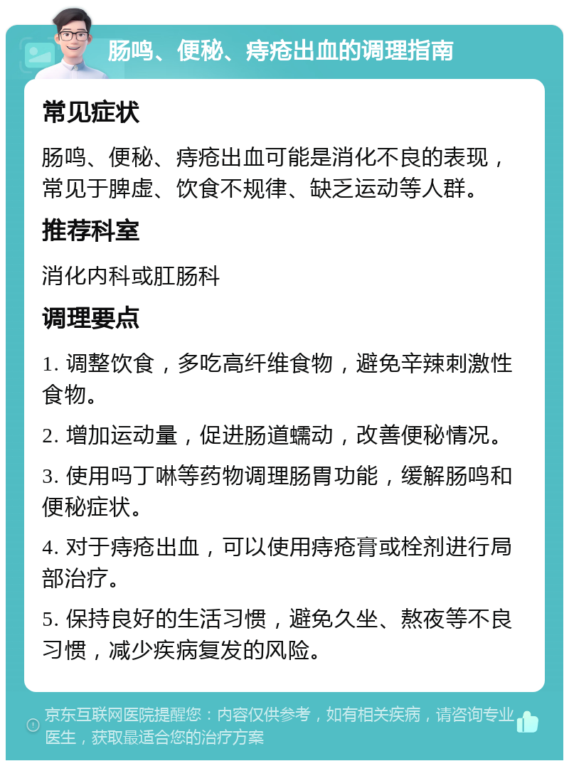 肠鸣、便秘、痔疮出血的调理指南 常见症状 肠鸣、便秘、痔疮出血可能是消化不良的表现，常见于脾虚、饮食不规律、缺乏运动等人群。 推荐科室 消化内科或肛肠科 调理要点 1. 调整饮食，多吃高纤维食物，避免辛辣刺激性食物。 2. 增加运动量，促进肠道蠕动，改善便秘情况。 3. 使用吗丁啉等药物调理肠胃功能，缓解肠鸣和便秘症状。 4. 对于痔疮出血，可以使用痔疮膏或栓剂进行局部治疗。 5. 保持良好的生活习惯，避免久坐、熬夜等不良习惯，减少疾病复发的风险。