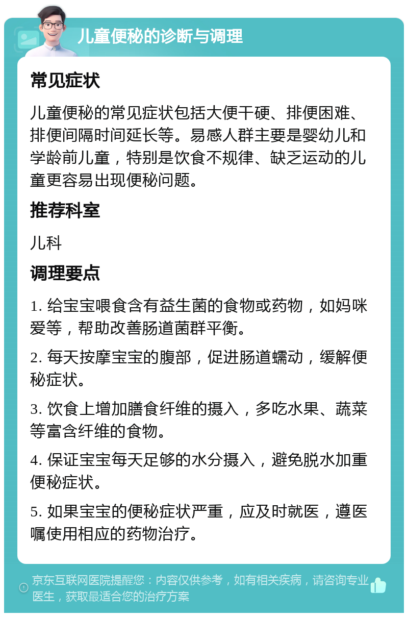 儿童便秘的诊断与调理 常见症状 儿童便秘的常见症状包括大便干硬、排便困难、排便间隔时间延长等。易感人群主要是婴幼儿和学龄前儿童，特别是饮食不规律、缺乏运动的儿童更容易出现便秘问题。 推荐科室 儿科 调理要点 1. 给宝宝喂食含有益生菌的食物或药物，如妈咪爱等，帮助改善肠道菌群平衡。 2. 每天按摩宝宝的腹部，促进肠道蠕动，缓解便秘症状。 3. 饮食上增加膳食纤维的摄入，多吃水果、蔬菜等富含纤维的食物。 4. 保证宝宝每天足够的水分摄入，避免脱水加重便秘症状。 5. 如果宝宝的便秘症状严重，应及时就医，遵医嘱使用相应的药物治疗。