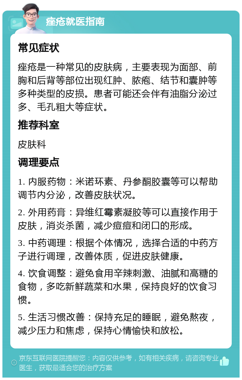 痤疮就医指南 常见症状 痤疮是一种常见的皮肤病，主要表现为面部、前胸和后背等部位出现红肿、脓疱、结节和囊肿等多种类型的皮损。患者可能还会伴有油脂分泌过多、毛孔粗大等症状。 推荐科室 皮肤科 调理要点 1. 内服药物：米诺环素、丹参酮胶囊等可以帮助调节内分泌，改善皮肤状况。 2. 外用药膏：异维红霉素凝胶等可以直接作用于皮肤，消炎杀菌，减少痘痘和闭口的形成。 3. 中药调理：根据个体情况，选择合适的中药方子进行调理，改善体质，促进皮肤健康。 4. 饮食调整：避免食用辛辣刺激、油腻和高糖的食物，多吃新鲜蔬菜和水果，保持良好的饮食习惯。 5. 生活习惯改善：保持充足的睡眠，避免熬夜，减少压力和焦虑，保持心情愉快和放松。