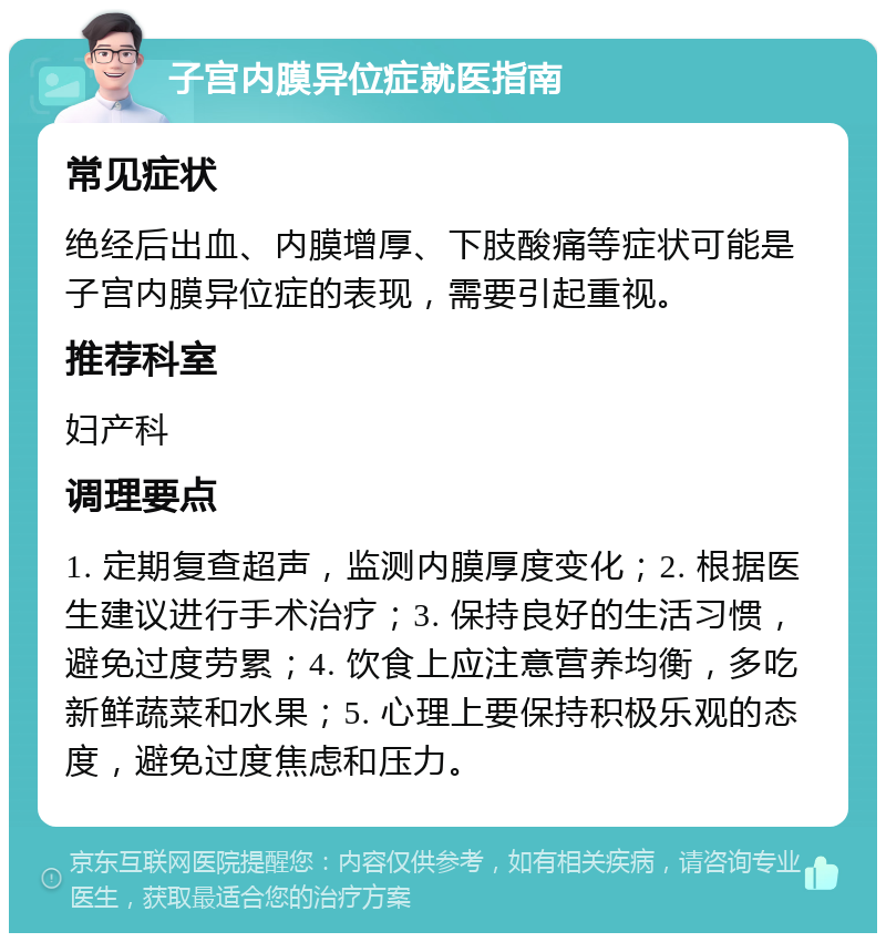 子宫内膜异位症就医指南 常见症状 绝经后出血、内膜增厚、下肢酸痛等症状可能是子宫内膜异位症的表现，需要引起重视。 推荐科室 妇产科 调理要点 1. 定期复查超声，监测内膜厚度变化；2. 根据医生建议进行手术治疗；3. 保持良好的生活习惯，避免过度劳累；4. 饮食上应注意营养均衡，多吃新鲜蔬菜和水果；5. 心理上要保持积极乐观的态度，避免过度焦虑和压力。