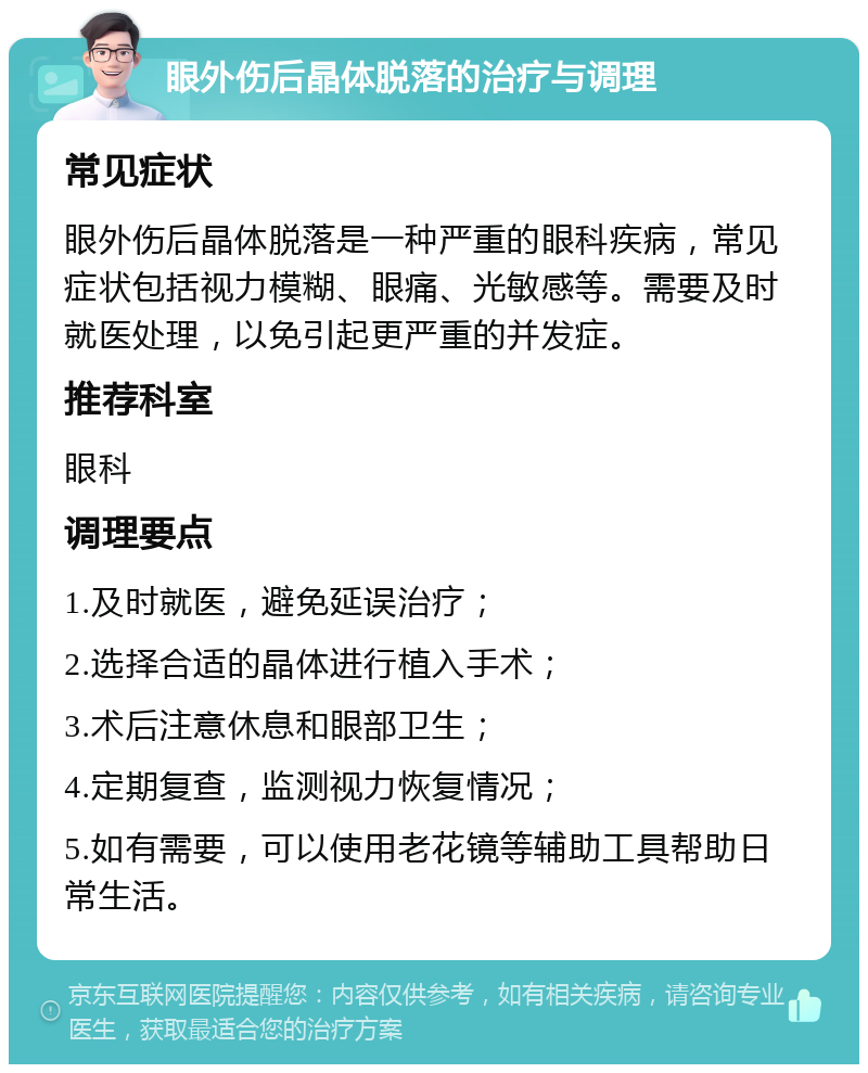 眼外伤后晶体脱落的治疗与调理 常见症状 眼外伤后晶体脱落是一种严重的眼科疾病，常见症状包括视力模糊、眼痛、光敏感等。需要及时就医处理，以免引起更严重的并发症。 推荐科室 眼科 调理要点 1.及时就医，避免延误治疗； 2.选择合适的晶体进行植入手术； 3.术后注意休息和眼部卫生； 4.定期复查，监测视力恢复情况； 5.如有需要，可以使用老花镜等辅助工具帮助日常生活。