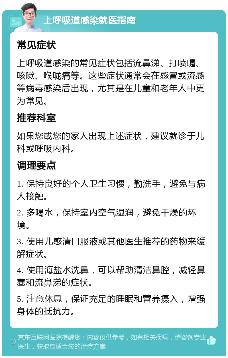 上呼吸道感染就医指南 常见症状 上呼吸道感染的常见症状包括流鼻涕、打喷嚏、咳嗽、喉咙痛等。这些症状通常会在感冒或流感等病毒感染后出现，尤其是在儿童和老年人中更为常见。 推荐科室 如果您或您的家人出现上述症状，建议就诊于儿科或呼吸内科。 调理要点 1. 保持良好的个人卫生习惯，勤洗手，避免与病人接触。 2. 多喝水，保持室内空气湿润，避免干燥的环境。 3. 使用儿感清口服液或其他医生推荐的药物来缓解症状。 4. 使用海盐水洗鼻，可以帮助清洁鼻腔，减轻鼻塞和流鼻涕的症状。 5. 注意休息，保证充足的睡眠和营养摄入，增强身体的抵抗力。