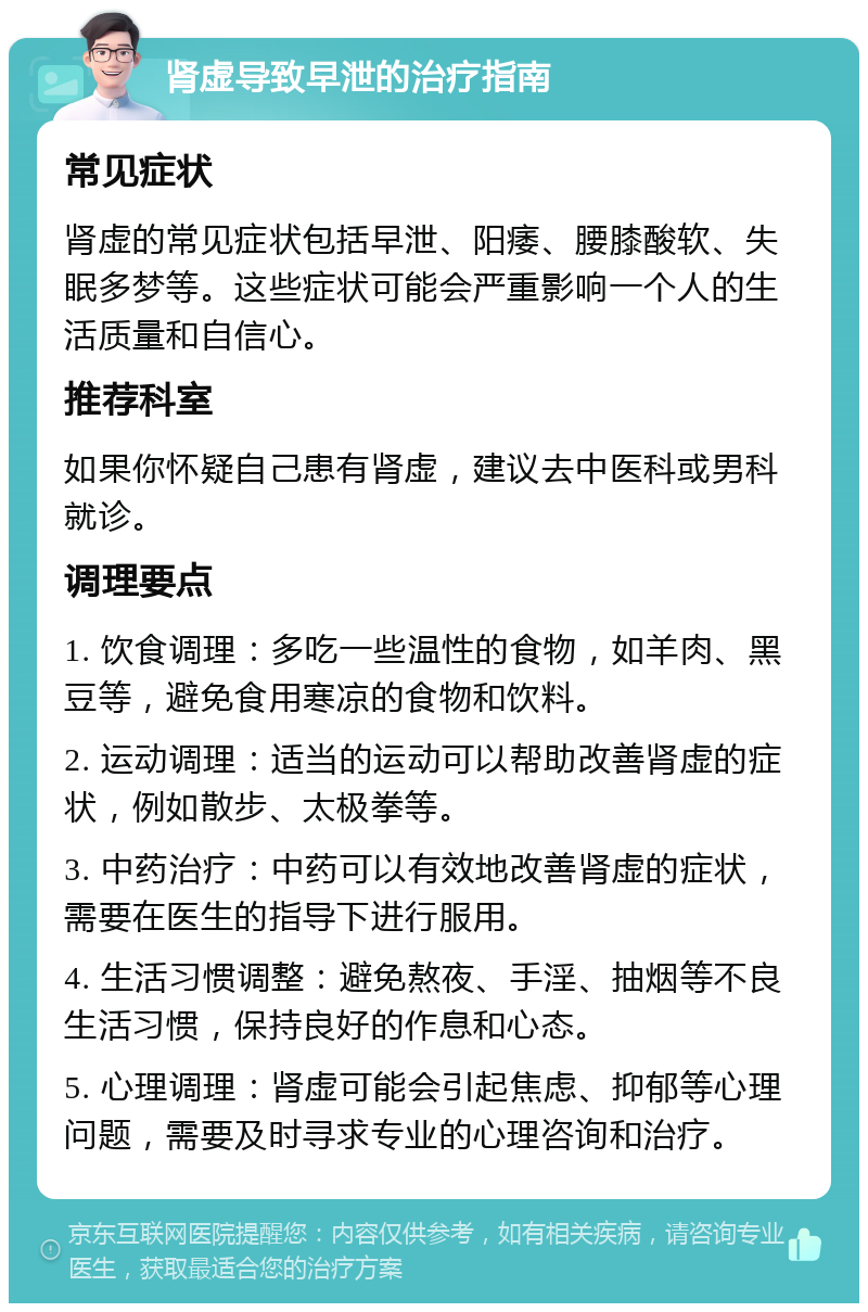 肾虚导致早泄的治疗指南 常见症状 肾虚的常见症状包括早泄、阳痿、腰膝酸软、失眠多梦等。这些症状可能会严重影响一个人的生活质量和自信心。 推荐科室 如果你怀疑自己患有肾虚，建议去中医科或男科就诊。 调理要点 1. 饮食调理：多吃一些温性的食物，如羊肉、黑豆等，避免食用寒凉的食物和饮料。 2. 运动调理：适当的运动可以帮助改善肾虚的症状，例如散步、太极拳等。 3. 中药治疗：中药可以有效地改善肾虚的症状，需要在医生的指导下进行服用。 4. 生活习惯调整：避免熬夜、手淫、抽烟等不良生活习惯，保持良好的作息和心态。 5. 心理调理：肾虚可能会引起焦虑、抑郁等心理问题，需要及时寻求专业的心理咨询和治疗。