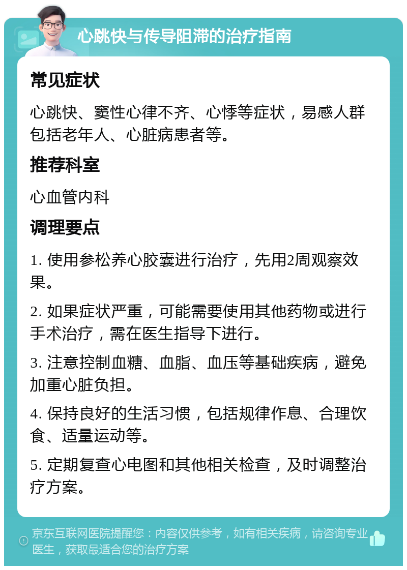 心跳快与传导阻滞的治疗指南 常见症状 心跳快、窦性心律不齐、心悸等症状，易感人群包括老年人、心脏病患者等。 推荐科室 心血管内科 调理要点 1. 使用参松养心胶囊进行治疗，先用2周观察效果。 2. 如果症状严重，可能需要使用其他药物或进行手术治疗，需在医生指导下进行。 3. 注意控制血糖、血脂、血压等基础疾病，避免加重心脏负担。 4. 保持良好的生活习惯，包括规律作息、合理饮食、适量运动等。 5. 定期复查心电图和其他相关检查，及时调整治疗方案。