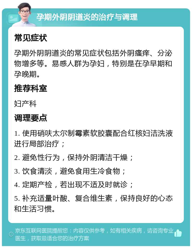 孕期外阴阴道炎的治疗与调理 常见症状 孕期外阴阴道炎的常见症状包括外阴瘙痒、分泌物增多等。易感人群为孕妇，特别是在孕早期和孕晚期。 推荐科室 妇产科 调理要点 1. 使用硝呋太尔制霉素软胶囊配合红核妇洁洗液进行局部治疗； 2. 避免性行为，保持外阴清洁干燥； 3. 饮食清淡，避免食用生冷食物； 4. 定期产检，若出现不适及时就诊； 5. 补充适量叶酸、复合维生素，保持良好的心态和生活习惯。